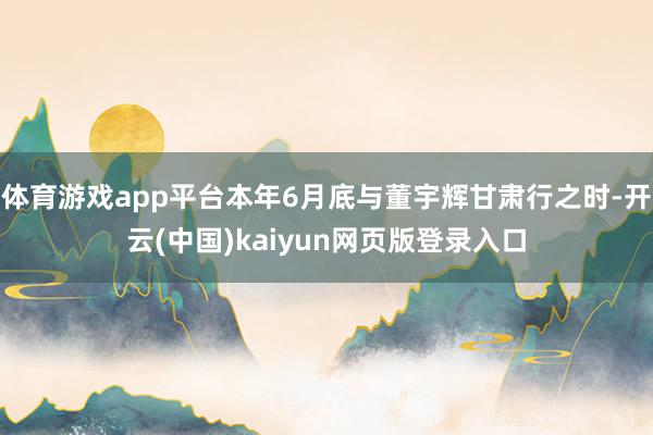 体育游戏app平台本年6月底与董宇辉甘肃行之时-开云(中国)kaiyun网页版登录入口
