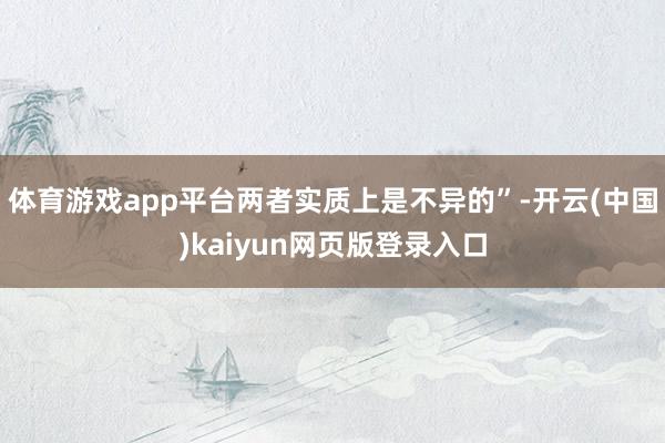 体育游戏app平台两者实质上是不异的”-开云(中国)kaiyun网页版登录入口