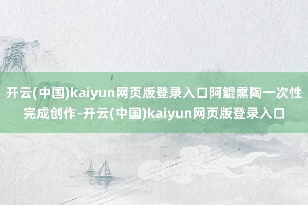 开云(中国)kaiyun网页版登录入口阿鲲熏陶一次性完成创作-开云(中国)kaiyun网页版登录入口