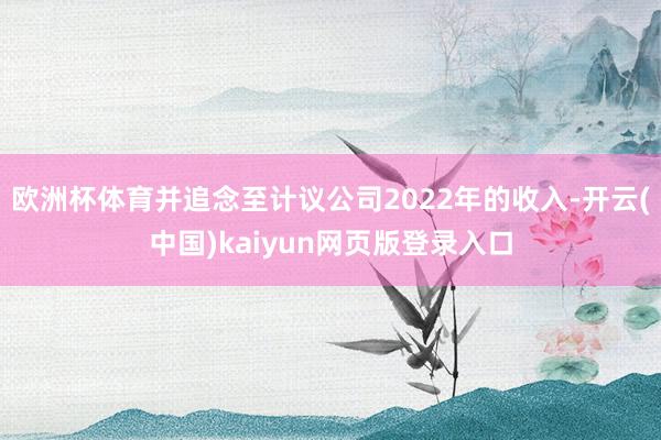 欧洲杯体育并追念至计议公司2022年的收入-开云(中国)kaiyun网页版登录入口