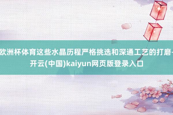 欧洲杯体育这些水晶历程严格挑选和深通工艺的打磨-开云(中国)kaiyun网页版登录入口