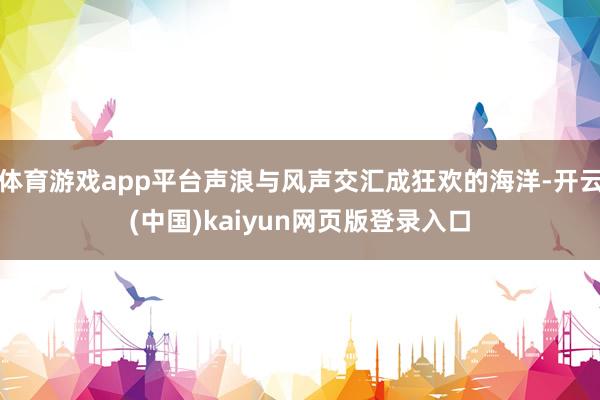 体育游戏app平台声浪与风声交汇成狂欢的海洋-开云(中国)kaiyun网页版登录入口