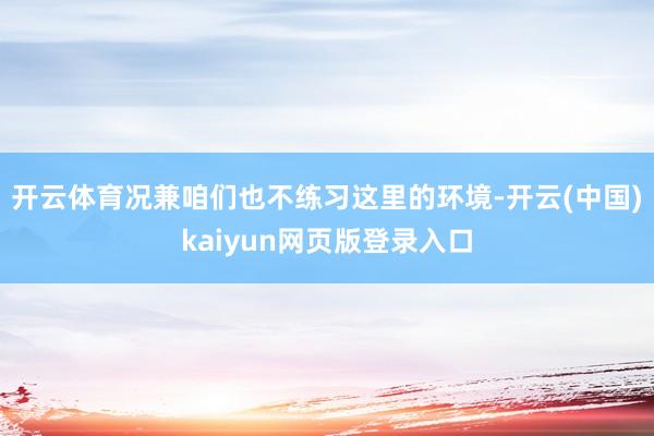 开云体育况兼咱们也不练习这里的环境-开云(中国)kaiyun网页版登录入口