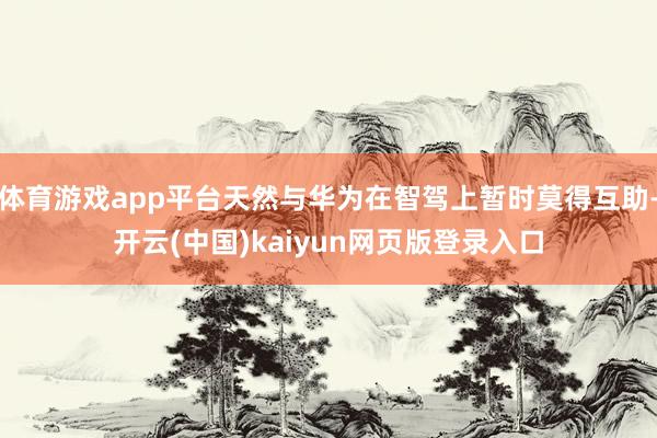 体育游戏app平台天然与华为在智驾上暂时莫得互助-开云(中国)kaiyun网页版登录入口
