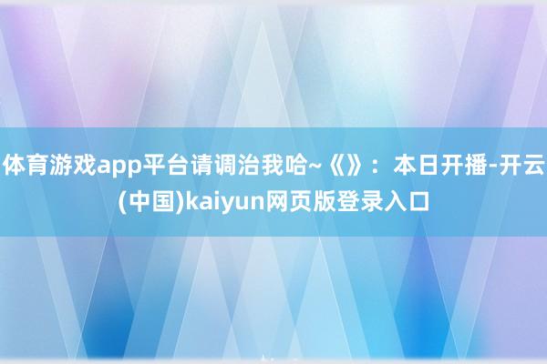 体育游戏app平台请调治我哈~《》：本日开播-开云(中国)kaiyun网页版登录入口
