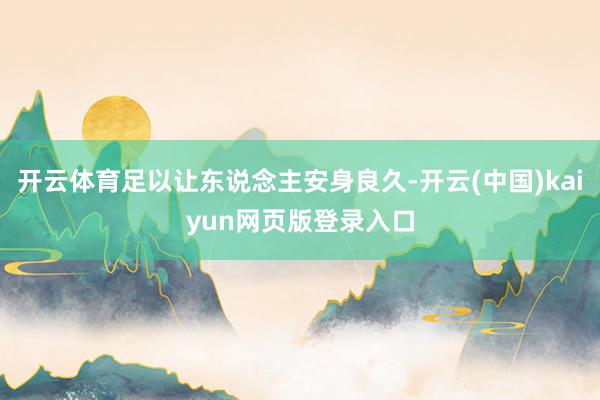 开云体育足以让东说念主安身良久-开云(中国)kaiyun网页版登录入口