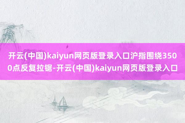 开云(中国)kaiyun网页版登录入口沪指围绕3500点反复拉锯-开云(中国)kaiyun网页版登录入口