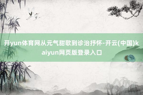 开yun体育网从元气甜歌到诊治抒怀-开云(中国)kaiyun网页版登录入口