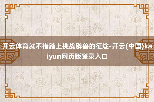 开云体育就不错踏上挑战辟兽的征途-开云(中国)kaiyun网页版登录入口