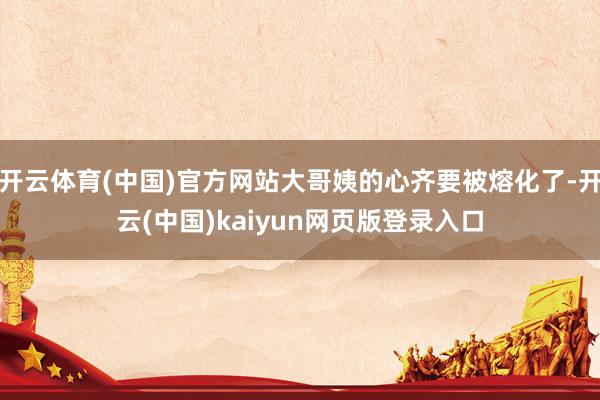 开云体育(中国)官方网站大哥姨的心齐要被熔化了-开云(中国)kaiyun网页版登录入口