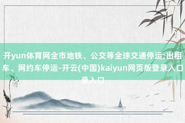 开yun体育网全市地铁、公交等全球交通停运;出租车、网约车停运-开云(中国)kaiyun网页版登录入口