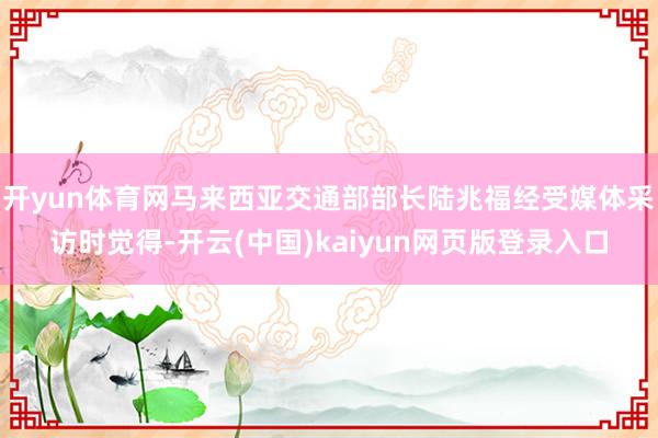 开yun体育网马来西亚交通部部长陆兆福经受媒体采访时觉得-开云(中国)kaiyun网页版登录入口