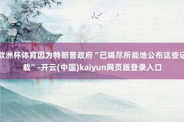 欧洲杯体育因为特朗普政府“已竭尽所能地公布这些记载”-开云(中国)kaiyun网页版登录入口