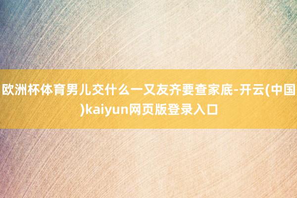 欧洲杯体育男儿交什么一又友齐要查家底-开云(中国)kaiyun网页版登录入口