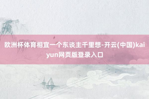 欧洲杯体育相宜一个东谈主千里想-开云(中国)kaiyun网页版登录入口