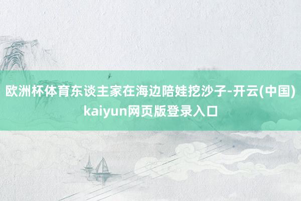 欧洲杯体育东谈主家在海边陪娃挖沙子-开云(中国)kaiyun网页版登录入口