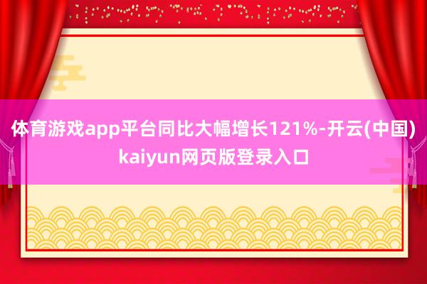 体育游戏app平台同比大幅增长121%-开云(中国)kaiyun网页版登录入口