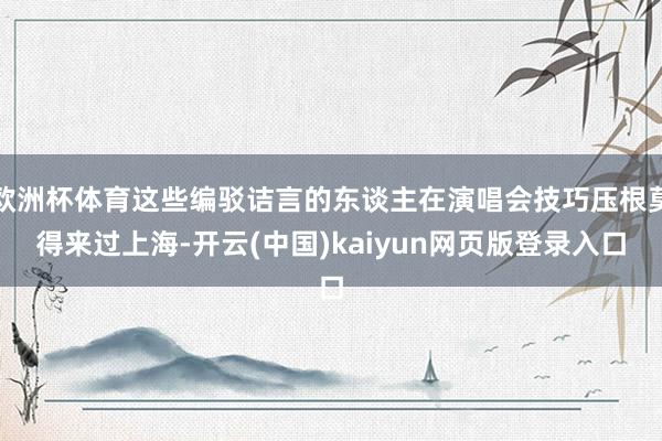 欧洲杯体育这些编驳诘言的东谈主在演唱会技巧压根莫得来过上海-开云(中国)kaiyun网页版登录入口
