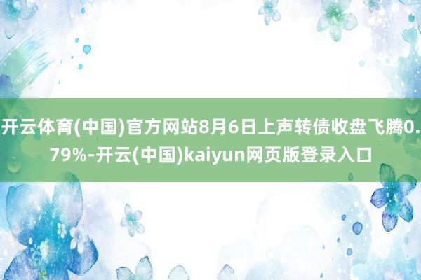 开云体育(中国)官方网站8月6日上声转债收盘飞腾0.79%-开云(中国)kaiyun网页版登录入口