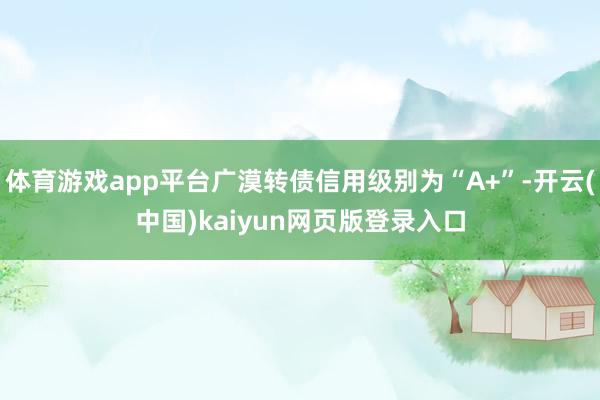 体育游戏app平台广漠转债信用级别为“A+”-开云(中国)kaiyun网页版登录入口