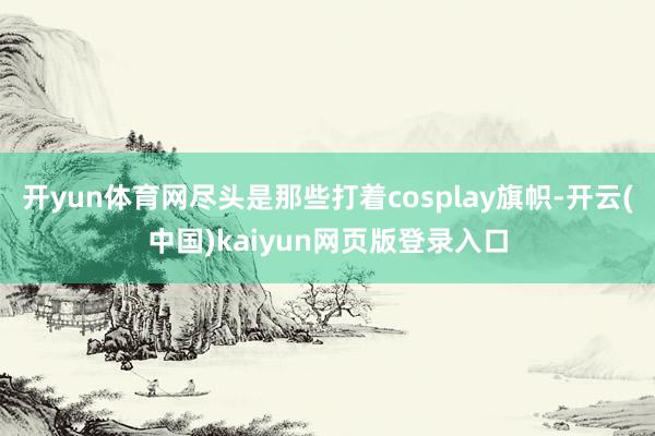 开yun体育网尽头是那些打着cosplay旗帜-开云(中国)kaiyun网页版登录入口
