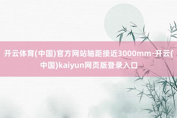开云体育(中国)官方网站轴距接近3000mm-开云(中国)kaiyun网页版登录入口