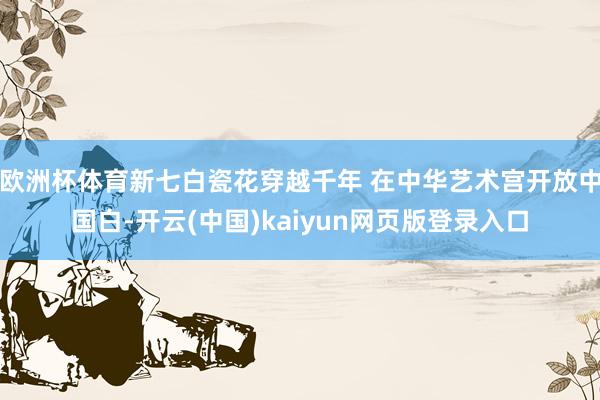 欧洲杯体育新七白瓷花穿越千年 在中华艺术宫开放中国白-开云(中国)kaiyun网页版登录入口