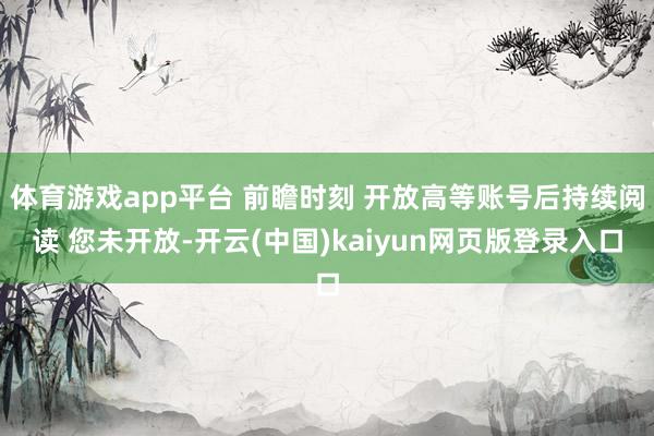 体育游戏app平台 前瞻时刻 开放高等账号后持续阅读 您未开放-开云(中国)kaiyun网页版登录入口