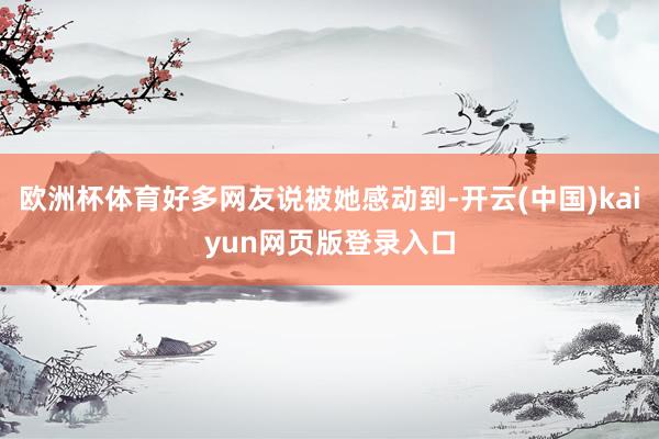 欧洲杯体育好多网友说被她感动到-开云(中国)kaiyun网页版登录入口