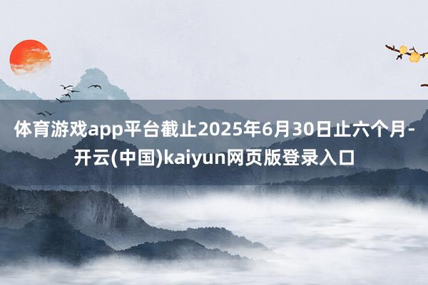 体育游戏app平台截止2025年6月30日止六个月-开云(中国)kaiyun网页版登录入口