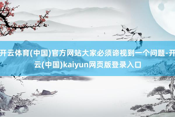开云体育(中国)官方网站大家必须谛视到一个问题-开云(中国)kaiyun网页版登录入口