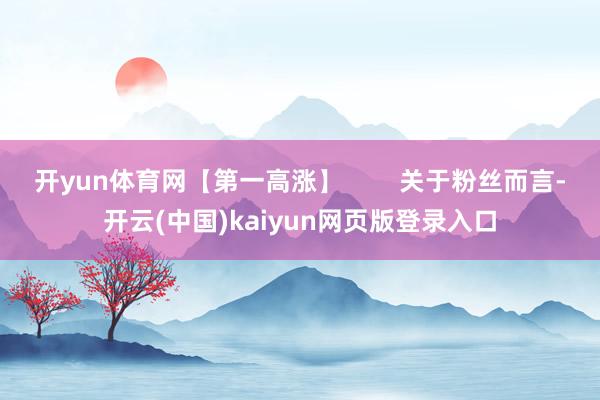 开yun体育网【第一高涨】        关于粉丝而言-开云(中国)kaiyun网页版登录入口