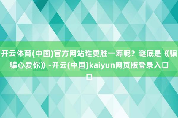 开云体育(中国)官方网站谁更胜一筹呢？谜底是《骗骗心爱你》-开云(中国)kaiyun网页版登录入口