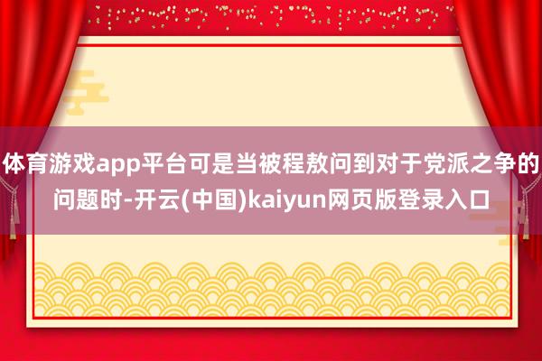 体育游戏app平台可是当被程敖问到对于党派之争的问题时-开云(中国)kaiyun网页版登录入口