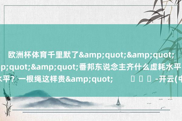 欧洲杯体育千里默了&quot;&quot;看到这个效用图就可笑&quot;&quot;番邦东说念主齐什么虚耗水平？一根绳这样贵&quot;        			-开云(中国)kaiyun网页版登录入口