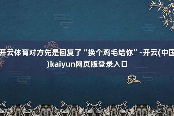 开云体育对方先是回复了“换个鸡毛给你”-开云(中国)kaiyun网页版登录入口