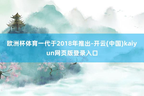 欧洲杯体育一代于2018年推出-开云(中国)kaiyun网页版登录入口