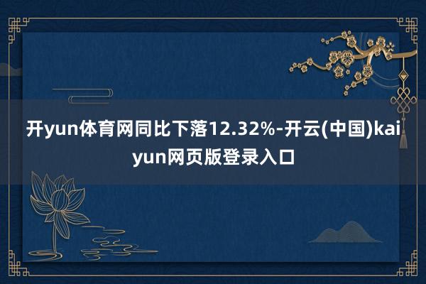 开yun体育网同比下落12.32%-开云(中国)kaiyun网页版登录入口