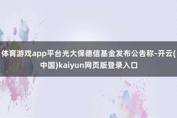 体育游戏app平台光大保德信基金发布公告称-开云(中国)kaiyun网页版登录入口