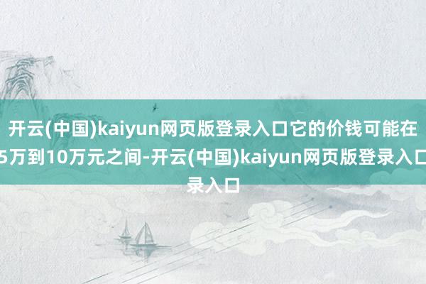 开云(中国)kaiyun网页版登录入口它的价钱可能在5万到10万元之间-开云(中国)kaiyun网页版登录入口