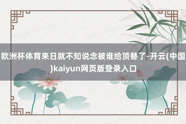 欧洲杯体育来日就不知说念被谁给顶替了-开云(中国)kaiyun网页版登录入口