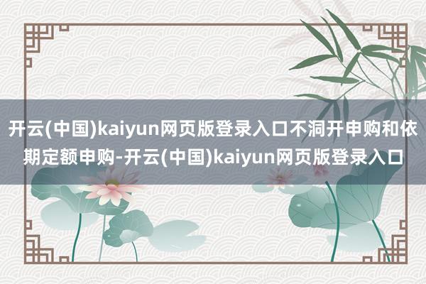 开云(中国)kaiyun网页版登录入口不洞开申购和依期定额申购-开云(中国)kaiyun网页版登录入口