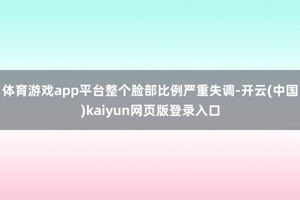 体育游戏app平台整个脸部比例严重失调-开云(中国)kaiyun网页版登录入口