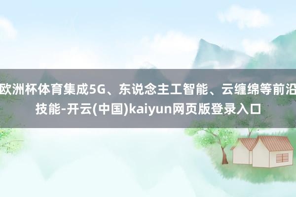 欧洲杯体育集成5G、东说念主工智能、云缠绵等前沿技能-开云(中国)kaiyun网页版登录入口