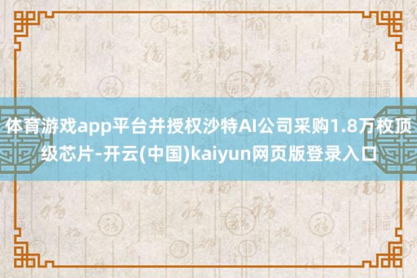 体育游戏app平台并授权沙特AI公司采购1.8万枚顶级芯片-开云(中国)kaiyun网页版登录入口