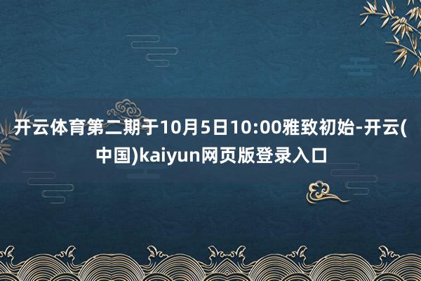 开云体育第二期于10月5日10:00雅致初始-开云(中国)kaiyun网页版登录入口