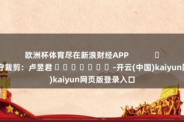 欧洲杯体育尽在新浪财经APP 职守裁剪:卢昱君 -开云(中国)kaiyun网页版登录入口