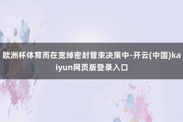 欧洲杯体育而在宽绰密封管束决策中-开云(中国)kaiyun网页版登录入口