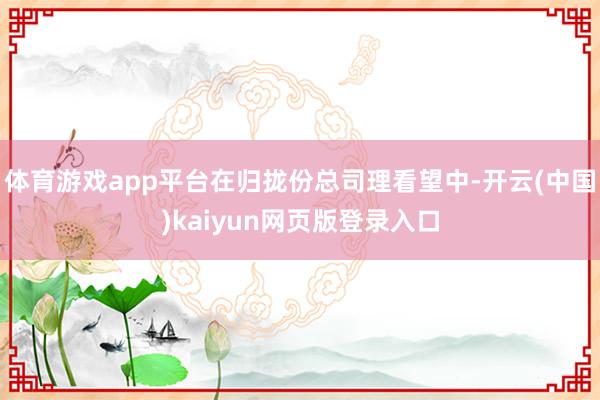 体育游戏app平台在归拢份总司理看望中-开云(中国)kaiyun网页版登录入口