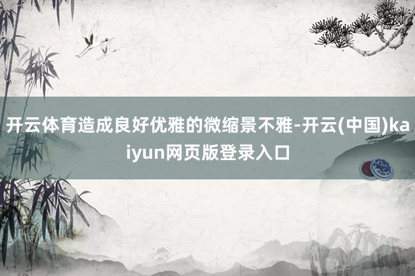 开云体育造成良好优雅的微缩景不雅-开云(中国)kaiyun网页版登录入口